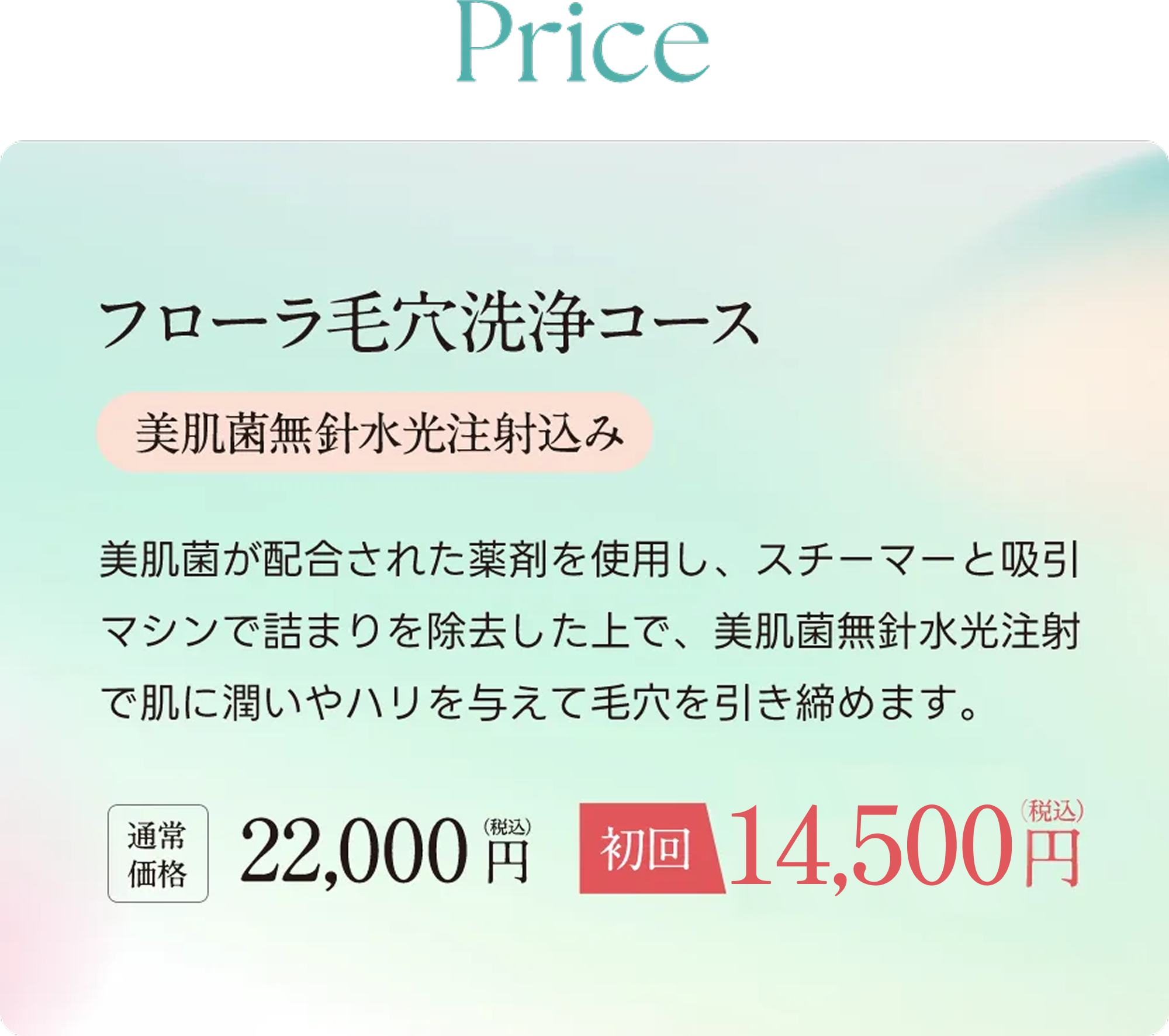 Price フローラ毛穴洗浄コース（美肌菌無ハリ水光注射込み） 美肌菌が配合された薬剤を使用し、スチーマーと吸引マシンで詰まりを除去した上で、美肌菌無針水光注射で肌に潤いやハリを与えて毛穴を引き締めます。通常価格22,000円（税込）が初回14,500円（税込）